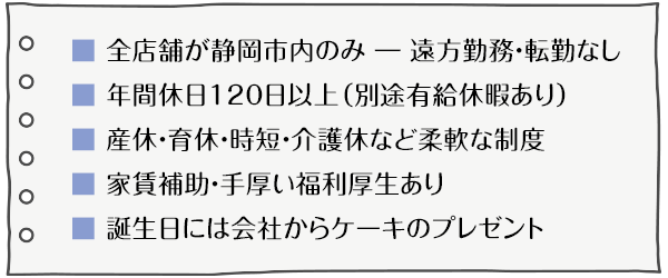 ●年間休日120日以上　●シフト制による残業削減　●産休・育休の取得・復職支援　●家賃補助制度あり　●自分のキャリアに合わせた働き方が可能
